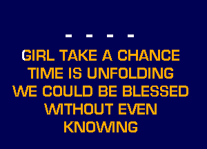 GIRL TAKE A CHANCE
TIME IS UNFOLDING
WE COULD BE BLESSED
WITHOUT EVEN
KNOUVING