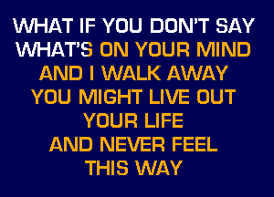 WHAT IF YOU DON'T SAY
WHATS ON YOUR MIND
AND I WALK AWAY
YOU MIGHT LIVE OUT
YOUR LIFE
AND NEVER FEEL
THIS WAY