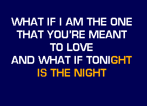 WHAT IF I AM THE ONE
THAT YOU'RE MEANT
TO LOVE
AND WHAT IF TONIGHT
IS THE NIGHT