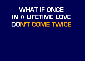 WHAT IF ONCE
IN A LIFETIME LOVE
DON'T COME TWICE