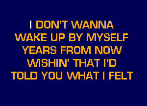 I DON'T WANNA
WAKE UP BY MYSELF
YEARS FROM NOW
VVISHIN' THAT I'D
TOLD YOU WHAT I FELT