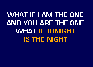 WHAT IF I AM THE ONE
AND YOU ARE THE ONE
WHAT IF TONIGHT
IS THE NIGHT