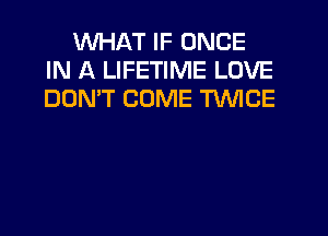 WHAT IF ONCE
IN A LIFETIME LOVE
DON'T COME TWICE