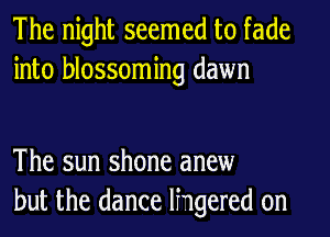 The night seemed to fade
into blossoming dawn

The sun shone anew
but the dance lhgered 0n