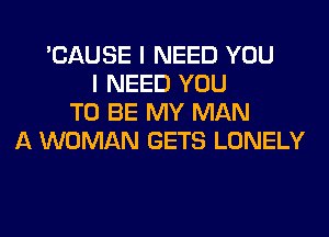 'CAUSE I NEED YOU
I NEED YOU
TO BE MY MAN
A WOMAN GETS LONELY