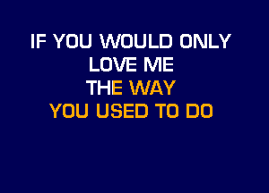 IF YOU WOULD ONLY
LOVE ME
THE WAY

YOU USED TO DO