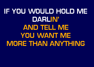 IF YOU WOULD HOLD ME
DARLIN'
AND TELL ME
YOU WANT ME
MORE THAN ANYTHING