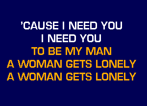 'CAUSE I NEED YOU
I NEED YOU
TO BE MY MAN
A WOMAN GETS LONELY
A WOMAN GETS LONELY