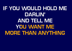 IF YOU WOULD HOLD ME
DARLIN'
AND TELL ME
YOU WANT ME
MORE THAN ANYTHING