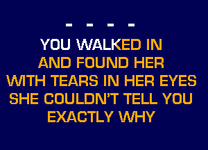 YOU WALKED IN
AND FOUND HER
WITH TEARS IN HER EYES
SHE COULDN'T TELL YOU
EXACTLY WHY