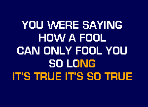 YOU WERE SAYING
HOW A FOOL
CAN ONLY FOOL YOU
SO LONG
ITS TRUE ITS SO TRUE