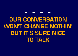 OUR CONVERSATION
WON'T CHANGE NOTHIN'
BUT ITS SURE NICE
TO TALK