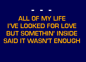 ALL OF MY LIFE
I'VE LOOKED FOR LOVE
BUT SOMETHIN' INSIDE
SAID IT WASN'T ENOUGH