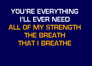 YOU'RE EVERYTHING
I'LL EVER NEED
ALL OF MY STRENGTH
THE BREATH
THAT I BREATHE