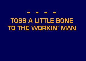 TOSS A LITTLE BONE
TO THE WORKIM MAN