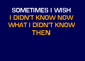 SOMETIMES I VUISH
I DIDN'T KNOW NOW
WHAT I DIDN'T KNOW

THEN