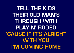 TELL THE KIDS
THEIR OLD MAN'S
THROUGH WITH
PLAYIN' RODEO
'CAUSE IF ITS ALRIGHT
WITH YOU
I'M COMING HOME