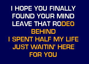 I HOPE YOU FINALLY
FOUND YOUR MIND
LEAVE THAT RODEO
BEHIND
I SPENT HALF MY LIFE
JUST WAITIN' HERE
FOR YOU