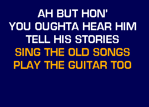 AH BUT HON'

YOU OUGHTA HEAR HIM
TELL HIS STORIES
SING THE OLD SONGS
PLAY THE GUITAR T00