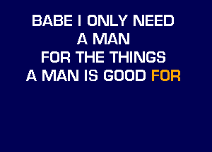 BABE I ONLY NEED
A MAN
FOR THE THINGS
A MAN IS GOOD FOR