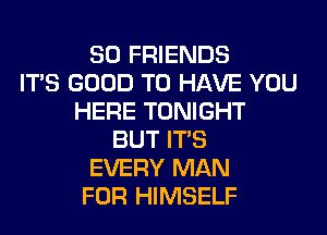SO FRIENDS
ITS GOOD TO HAVE YOU
HERE TONIGHT
BUT ITS
EVERY MAN
FOR HIMSELF