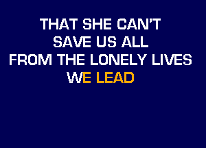 THAT SHE CAN'T
SAVE US ALL
FROM THE LONELY LIVES
WE LEAD