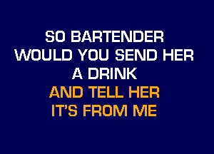 SO BARTENDER
WOULD YOU SEND HER
A DRINK
AND TELL HER
ITS FROM ME