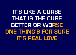 ITS LIKE A CURSE
THAT IS THE CURE
BETTER 0R WORSE
ONE THING'S FOR SURE
ITS REAL LOVE