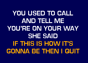 YOU USED TO CALL
AND TELL ME
YOU'RE ON YOUR WAY
SHE SAID
IF THIS IS HOW ITS
GONNA BE THEN I QUIT