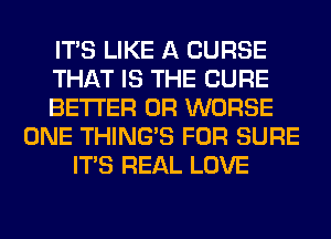 ITS LIKE A CURSE
THAT IS THE CURE
BETTER 0R WORSE
ONE THING'S FOR SURE
ITS REAL LOVE