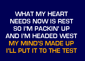 WHAT MY HEART
NEEDS NOW IS REST
SO I'M PACKIN' UP
AND I'M HEADED WEST
MY MIND'S MADE UP
I'LL PUT IT TO THE TEST