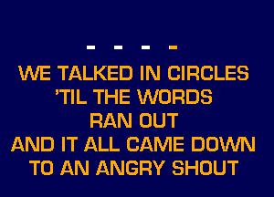 WE TALKED IN CIRCLES
'TIL THE WORDS
RAN OUT
AND IT ALL CAME DOWN
TO AN ANGRY SHOUT