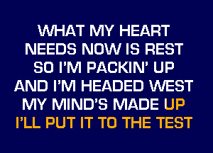 WHAT MY HEART
NEEDS NOW IS REST
SO I'M PACKIN' UP
AND I'M HEADED WEST
MY MIND'S MADE UP
I'LL PUT IT TO THE TEST