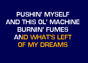 PUSHIN' MYSELF
AND THIS OL' MACHINE
BURNIN' FUMES
AND WHATS LEFT
OF MY DREAMS