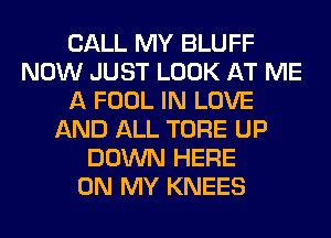 CALL MY BLUFF
NOW JUST LOOK AT ME
A FOOL IN LOVE
AND ALL TORE UP
DOWN HERE
ON MY KNEES