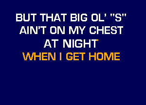 BUT THAT BIG 0L' 3
AINT ON MY CHEST

AT NIGHT
WHEN I GET HOME