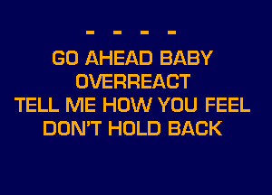 GO AHEAD BABY
OVERHEACT
TELL ME HOW YOU FEEL
DON'T HOLD BACK