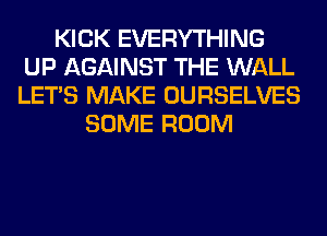 KICK EVERYTHING
UP AGAINST THE WALL
LET'S MAKE OURSELVES

SOME ROOM