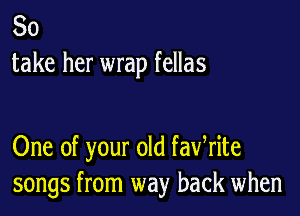 So
take her wrap fellas

One of your old fawrite
songs from way back when