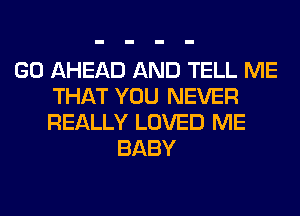 GO AHEAD AND TELL ME
THAT YOU NEVER
REALLY LOVED ME

BABY