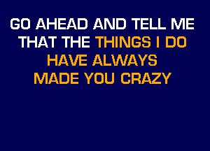 GO AHEAD AND TELL ME
THAT THE THINGS I DO
HAVE ALWAYS
MADE YOU CRAZY