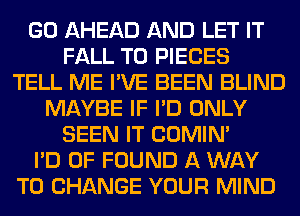 GO AHEAD AND LET IT
FALL T0 PIECES
TELL ME I'VE BEEN BLIND
MAYBE IF I'D ONLY
SEEN IT COMIM
I'D 0F FOUND A WAY
TO CHANGE YOUR MIND