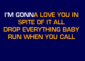 I'M GONNA LOVE YOU IN
SPITE OF IT ALL
DROP EVERYTHING BABY
RUN WHEN YOU CALL