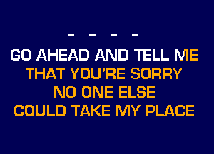 GO AHEAD AND TELL ME
THAT YOU'RE SORRY
NO ONE ELSE
COULD TAKE MY PLACE