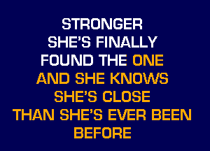 STRONGER
SHE'S FINALLY
FOUND THE ONE
AND SHE KNOWS
SHE'S CLOSE
THAN SHE'S EVER BEEN
BEFORE