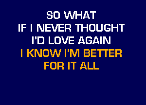 SO WHAT
IF I NEVER THOUGHT
I'D LOVE AGAIN
I KNOW PM BETTER
FOR IT ALL