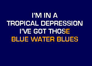 I'M IN A
TROPICAL DEPRESSION
I'VE GOT THOSE
BLUE WATER BLUES
