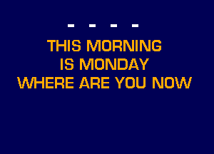 THIS MORNING
IS MONDAY

WHERE ARE YOU NOW