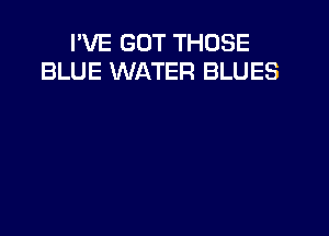 I'VE GOT THOSE
BLUE WATER BLUES
