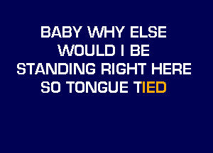 BABY WHY ELSE
WOULD I BE
STANDING RIGHT HERE
SO TONGUE TIED